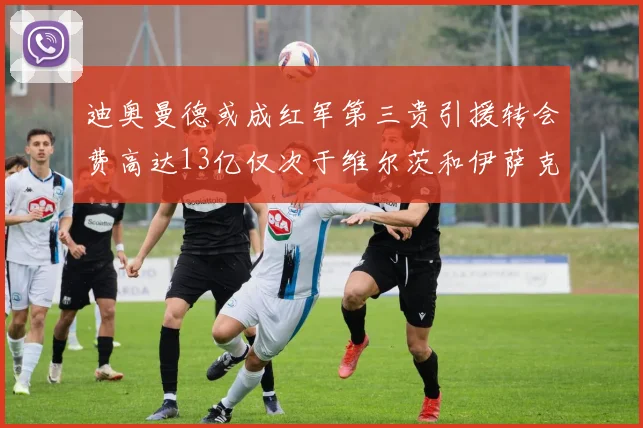 迪奥曼德或成红军第三贵引援转会费高达13亿仅次于维尔茨和伊萨克