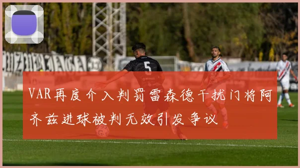 VAR再度介入判罚雷森德干扰门将阿齐兹进球被判无效引发争议