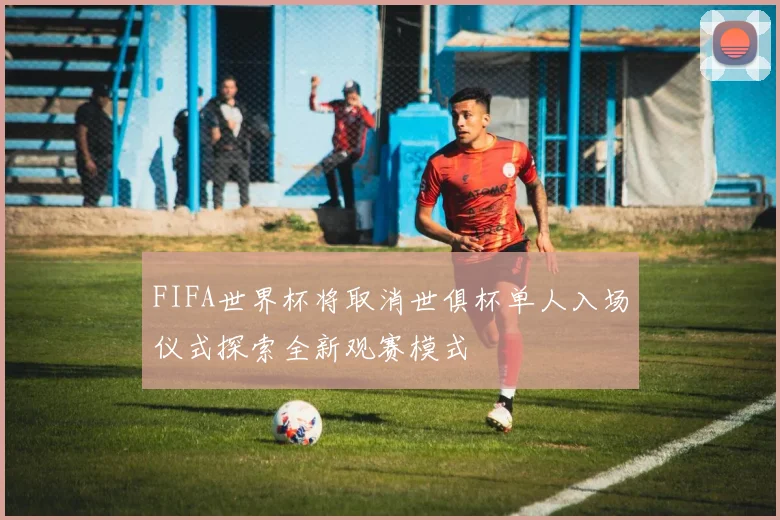 FIFA世界杯将取消世俱杯单人入场仪式探索全新观赛模式