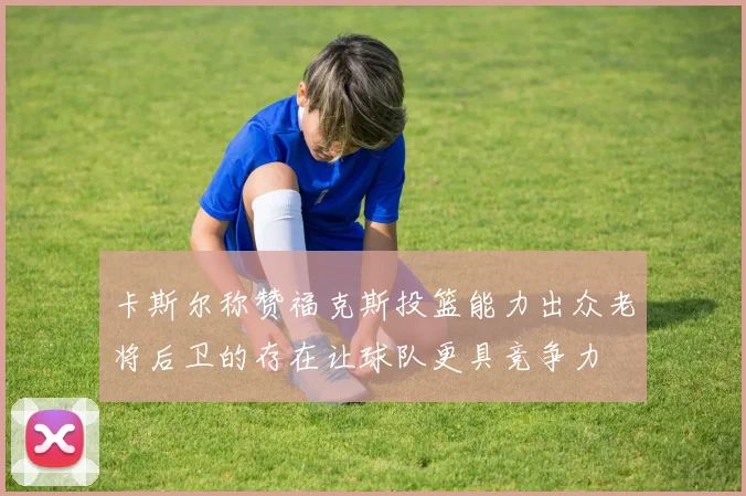 卡斯尔称赞福克斯投篮能力出众老将后卫的存在让球队更具竞争力
