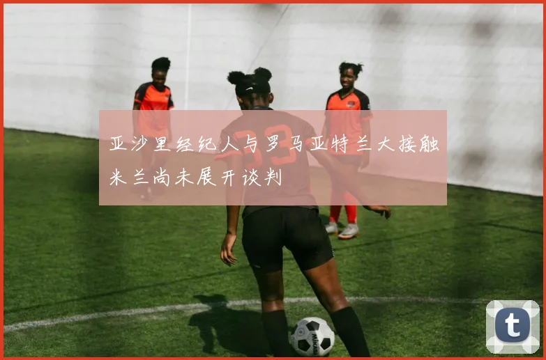 亚沙里经纪人与罗马亚特兰大接触米兰尚未展开谈判