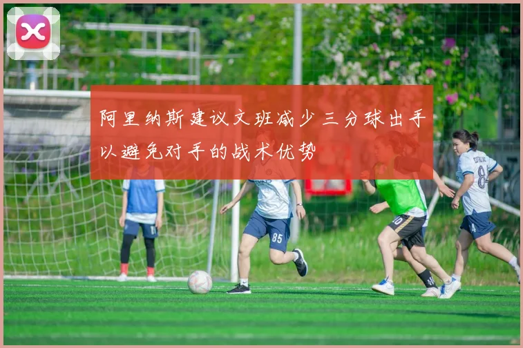 阿里纳斯建议文班减少三分球出手以避免对手的战术优势