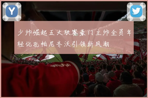 少帅崛起五大联赛豪门主帅全员年轻化孔帕尼齐沃引领新风潮