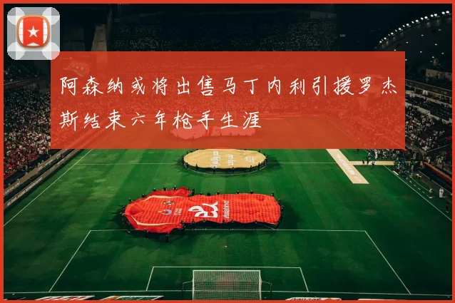 阿森纳或将出售马丁内利引援罗杰斯结束六年枪手生涯
