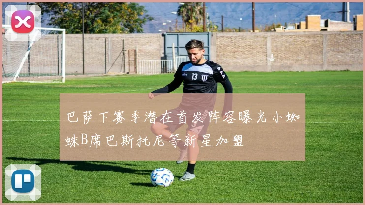 巴萨下赛季潜在首发阵容曝光小蜘蛛B席巴斯托尼等新星加盟