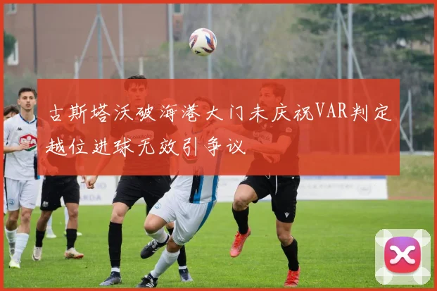 古斯塔沃破海港大门未庆祝VAR判定越位进球无效引争议